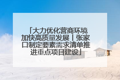 大力优化营商环境 加快高质量发展丨张家口制定要素需求清单推进重点项目建设