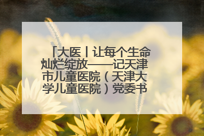 大医丨让每个生命灿烂绽放——记天津市儿童医院（天津大学儿童医院）党委书记、院长刘薇