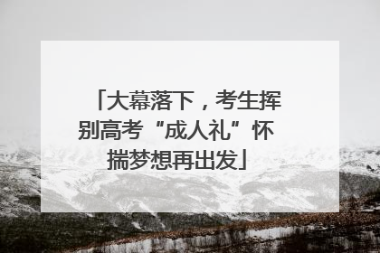 大幕落下，考生挥别高考“成人礼”怀揣梦想再出发