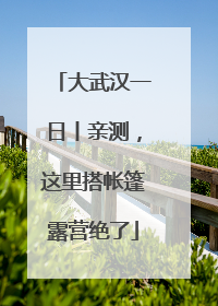 大武汉一日丨亲测，这里搭帐篷露营绝了