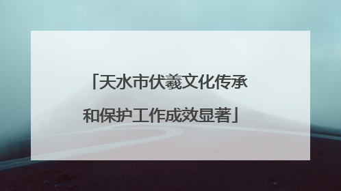 天水市伏羲文化传承和保护工作成效显著