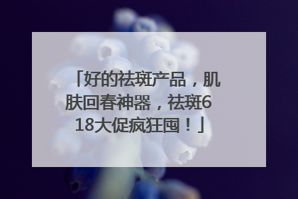 好的祛斑产品，肌肤回春神器，祛斑618大促疯狂囤！