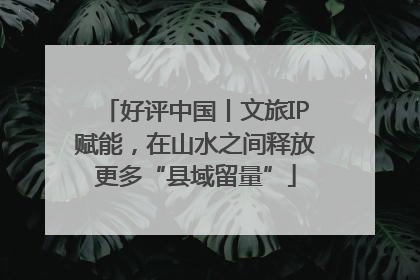 好评中国丨文旅IP赋能，在山水之间释放更多“县域留量”