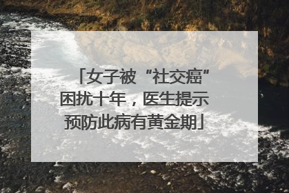 女子被“社交癌”困扰十年，医生提示预防此病有黄金期