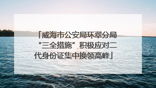 威海市公安局环翠分局“三全措施”积极应对二代身份证集中换领高峰