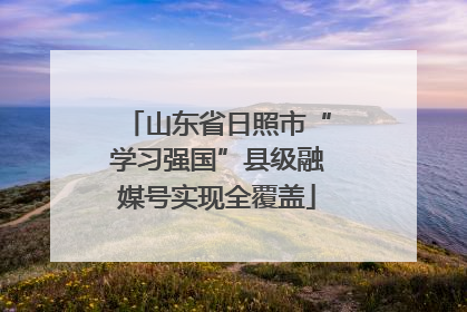 山东省日照市“学习强国”县级融媒号实现全覆盖