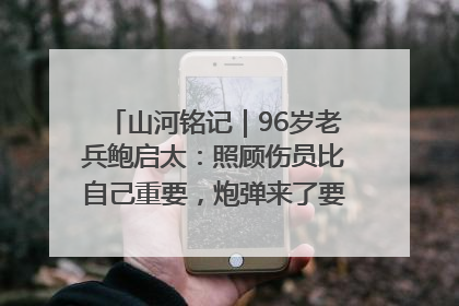 山河铭记｜96岁老兵鲍启太：照顾伤员比自己重要，炮弹来了要趴在他们身上