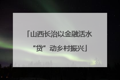 山西长治以金融活水“贷”动乡村振兴