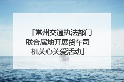 常州交通执法部门联合属地开展货车司机关心关爱活动