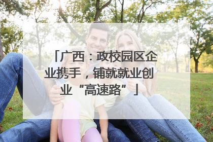 广西：政校园区企业携手，铺就就业创业“高速路”