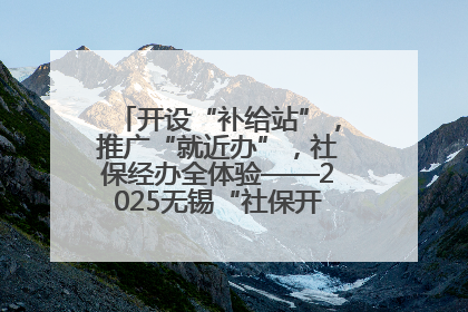 开设“补给站”，推广“就近办”，社保经办全体验——2025无锡“社保开放月”活动开启