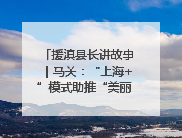 援滇县长讲故事｜马关：“上海+”模式助推“美丽产业”幸福绽放