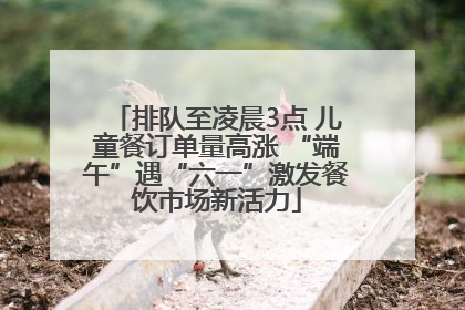 排队至凌晨3点 儿童餐订单量高涨 “端午”遇“六一”激发餐饮市场新活力