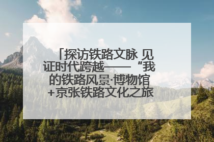探访铁路文脉 见证时代跨越——“我的铁路风景·博物馆+京张铁路文化之旅”活动在京启动