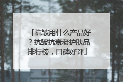 抗皱用什么产品好？抗皱抗衰老护肤品排行榜，口碑好评