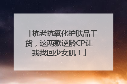 抗老抗氧化护肤品干货，这两款逆龄CP让我找回少女肌！