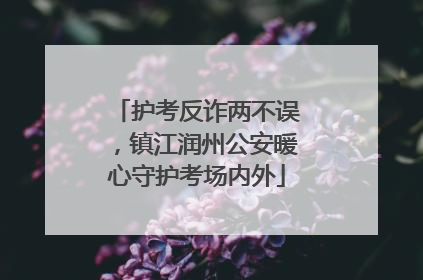 护考反诈两不误，镇江润州公安暖心守护考场内外