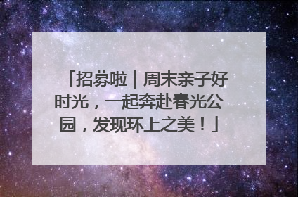 招募啦｜周末亲子好时光，一起奔赴春光公园，发现环上之美！
