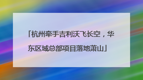 杭州牵手吉利沃飞长空，华东区域总部项目落地萧山