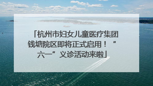 杭州市妇女儿童医疗集团钱塘院区即将正式启用！“六一”义诊活动来啦