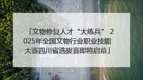 文物修复人才“大练兵” 2025年全国文物行业职业技能大赛四川省选拔赛即将启幕