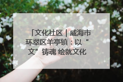文化社区｜威海市环翠区羊亭镇：以“文”铸魂 绘就文化社区新画卷
