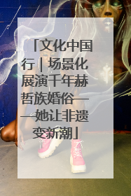 文化中国行｜场景化展演千年赫哲族婚俗——她让非遗变新潮