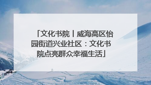 文化书院丨威海高区怡园街道兴业社区：文化书院点亮群众幸福生活