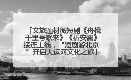 文旅题材微短剧《舟楫千里号歌来》《祈安澜》接连上线，“短剧游北京”开启大运河文化之旅
