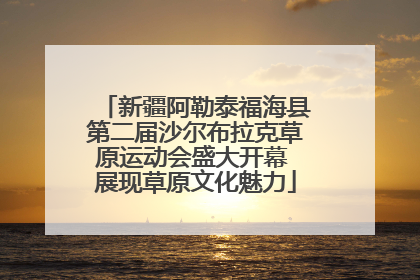 新疆阿勒泰福海县第二届沙尔布拉克草原运动会盛大开幕 展现草原文化魅力