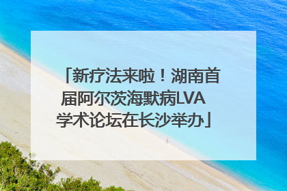 新疗法来啦！湖南首届阿尔茨海默病LVA学术论坛在长沙举办