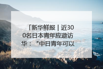 新华鲜报｜近300名日本青年应邀访华：“中日青年可以创造更好的未来”