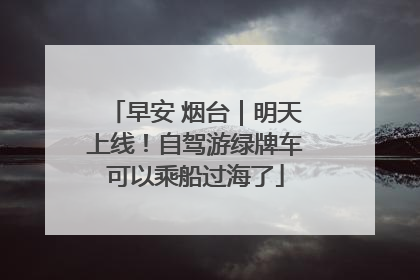 早安 烟台｜明天上线！自驾游绿牌车可以乘船过海了
