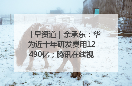 早资道｜余承东：华为近十年研发费用12490亿；腾讯在线视频重大组织调整