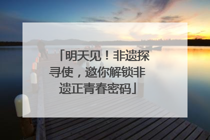 明天见！非遗探寻使，邀你解锁非遗正青春密码