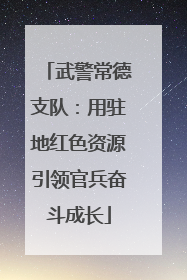 武警常德支队：用驻地红色资源引领官兵奋斗成长
