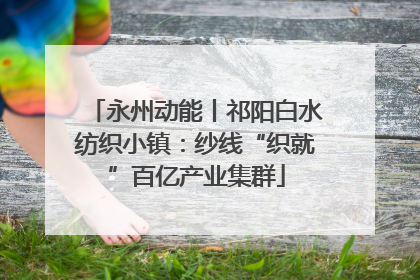 永州动能丨祁阳白水纺织小镇：纱线“织就”百亿产业集群