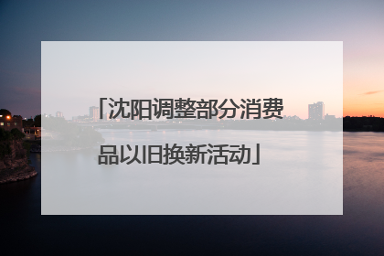 沈阳调整部分消费品以旧换新活动