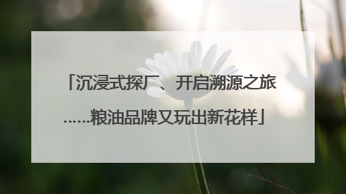 沉浸式探厂、开启溯源之旅……粮油品牌又玩出新花样