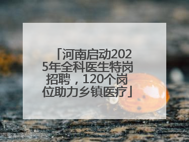 河南启动2025年全科医生特岗招聘，120个岗位助力乡镇医疗