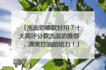洗面奶哪款好用？十大高评分款洗面奶推荐，清爽控油超给力！