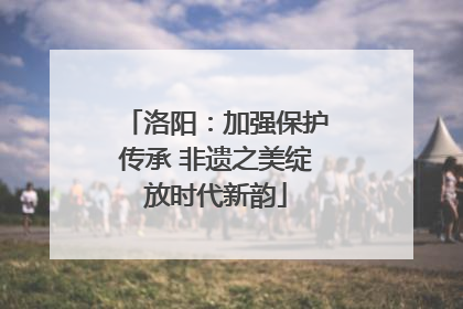 洛阳：加强保护传承 非遗之美绽放时代新韵