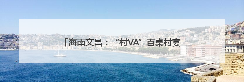 海南文昌：“村VA”百桌村宴聚千人，山海间升腾乡土烟火气