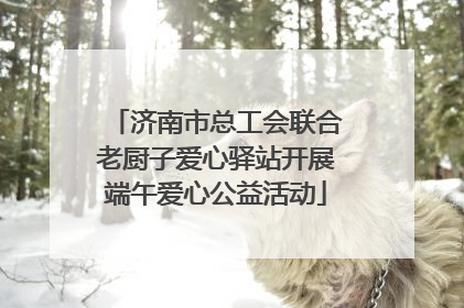 济南市总工会联合老厨子爱心驿站开展端午爱心公益活动