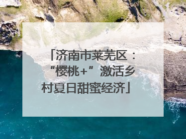 济南市莱芜区：“樱桃+”激活乡村夏日甜蜜经济