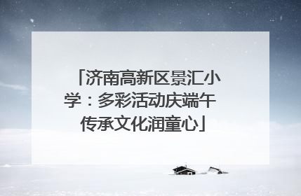 济南高新区景汇小学：多彩活动庆端午 传承文化润童心