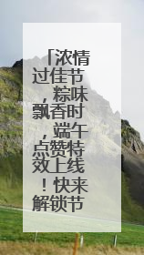 浓情过佳节，粽味飘香时，端午点赞特效上线！快来解锁节日仪式感