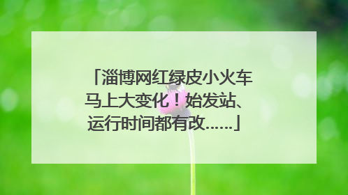 淄博网红绿皮小火车马上大变化！始发站、运行时间都有改……