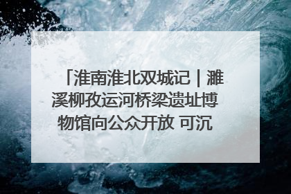 淮南淮北双城记｜濉溪柳孜运河桥梁遗址博物馆向公众开放 可沉浸式触摸历史
