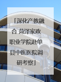 深化产教融合 菏泽家政职业学院赴单县中医医院调研考察